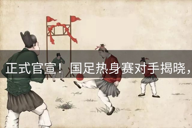 正式官宣！国足热身赛对手揭晓，球迷质疑对手含金量
